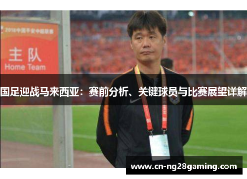 国足迎战马来西亚：赛前分析、关键球员与比赛展望详解