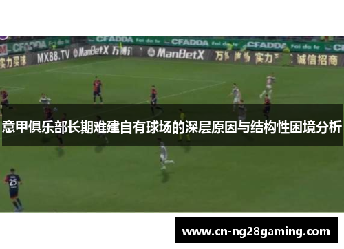 意甲俱乐部长期难建自有球场的深层原因与结构性困境分析 意甲俱乐部长期难建自有球场的深层原因与结构性困境分析