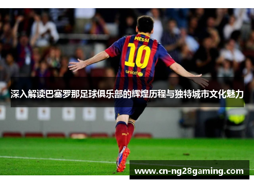 深入解读巴塞罗那足球俱乐部的辉煌历程与独特城市文化魅力