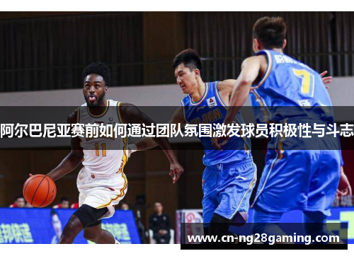 阿尔巴尼亚赛前如何通过团队氛围激发球员积极性与斗志