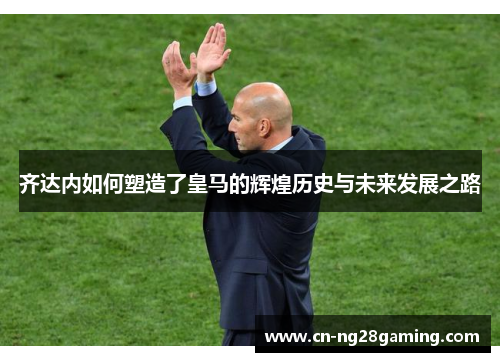齐达内如何塑造了皇马的辉煌历史与未来发展之路