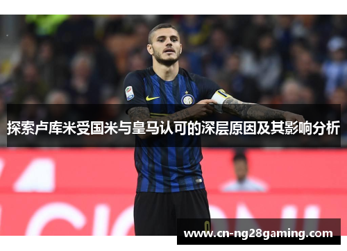 探索卢库米受国米与皇马认可的深层原因及其影响分析 探索卢库米受国米与皇马认可的深层原因及其影响分析