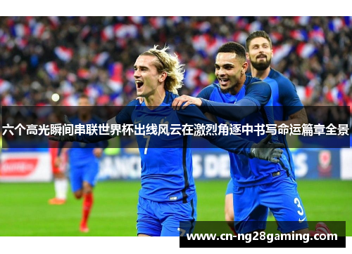 六个高光瞬间串联世界杯出线风云在激烈角逐中书写命运篇章全景