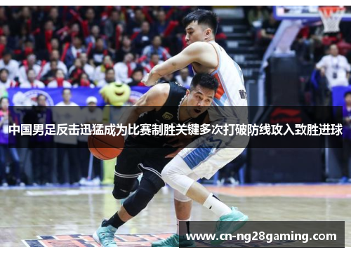 中国男足反击迅猛成为比赛制胜关键多次打破防线攻入致胜进球