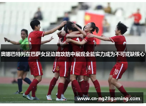 奥娜巴特列在巴萨女足边路攻防中展现全能实力成为不可或缺核心 奥娜巴特列在巴萨女足边路攻防中展现全能实力成为不可或缺核心
