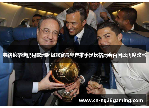弗洛伦蒂诺仍是欧洲超级联赛最坚定推手足坛格局会否因此再度改写 弗洛伦蒂诺仍是欧洲超级联赛最坚定推手足坛格局会否因此再度改写