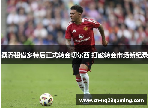 桑乔租借多特后正式转会切尔西 打破转会市场新纪录 桑乔租借多特后正式转会切尔西 打破转会市场新纪录