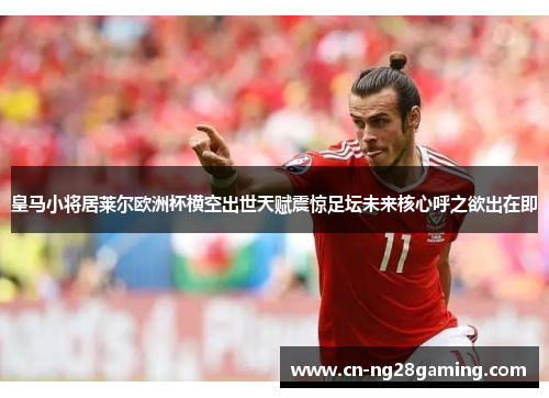 皇马小将居莱尔欧洲杯横空出世天赋震惊足坛未来核心呼之欲出在即 皇马小将居莱尔欧洲杯横空出世天赋震惊足坛未来核心呼之欲出在即