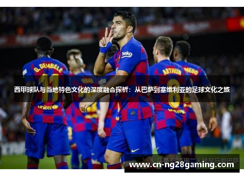 西甲球队与当地特色文化的深度融合探析：从巴萨到塞维利亚的足球文化之旅