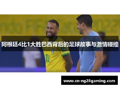 阿根廷4比1大胜巴西背后的足球故事与激情碰撞