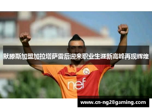 默滕斯加盟加拉塔萨雷后迎来职业生涯新高峰再现辉煌