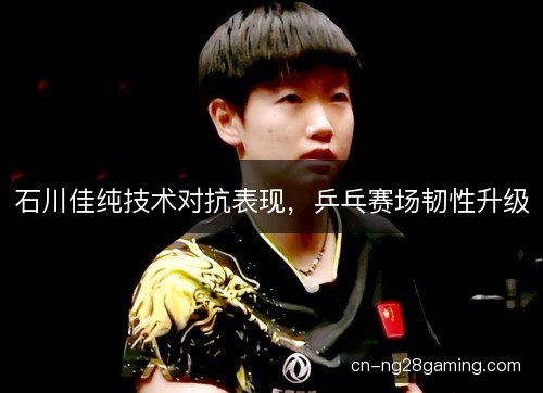 石川佳纯技术对抗表现，乒乓赛场韧性升级